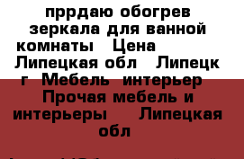 пррдаю обогрев зеркала для ванной комнаты › Цена ­ 1 270 - Липецкая обл., Липецк г. Мебель, интерьер » Прочая мебель и интерьеры   . Липецкая обл.